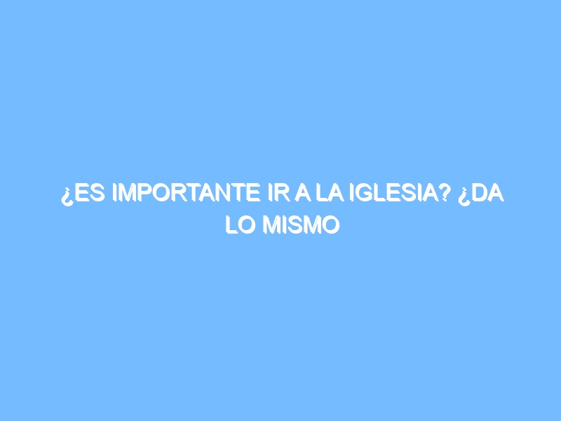 ¿Es importante ir a la iglesia? ¿Da lo mismo cualquier iglesia?